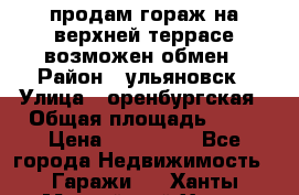 продам гораж на верхней террасе возможен обмен › Район ­ ульяновск › Улица ­ оренбургская › Общая площадь ­ 18 › Цена ­ 120 000 - Все города Недвижимость » Гаражи   . Ханты-Мансийский,Ханты-Мансийск г.